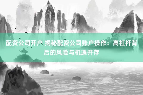 配资公司开户 揭秘配资公司账户操作：高杠杆背后的风险与机遇并存