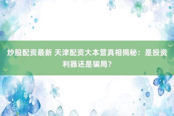 炒股配资最新 天津配资大本营真相揭秘：是投资利器还是骗局？