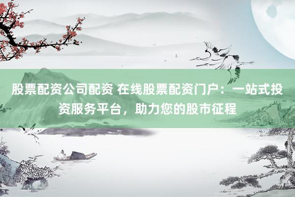 股票配资公司配资 在线股票配资门户：一站式投资服务平台，助力您的股市征程