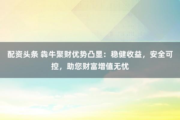 配资头条 犇牛聚财优势凸显：稳健收益，安全可控，助您财富增值无忧
