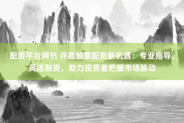 配资平台网站 许昌股票配资新机遇：专业指导，灵活融资，助力投资者把握市场脉动