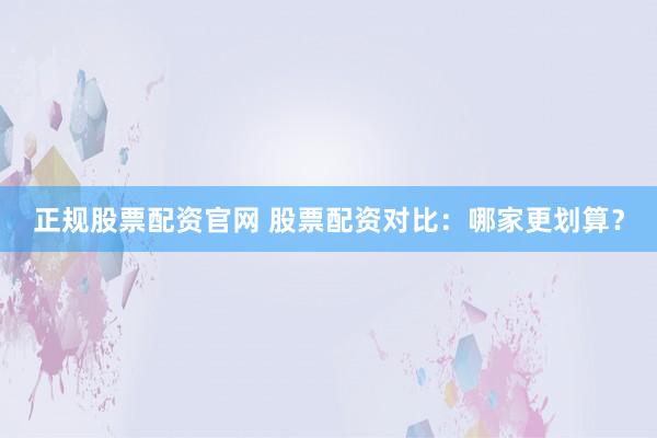正规股票配资官网 股票配资对比：哪家更划算？