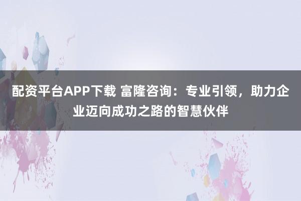 配资平台APP下载 富隆咨询：专业引领，助力企业迈向成功之路的智慧伙伴