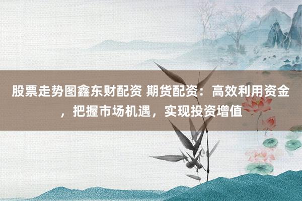 股票走势图鑫东财配资 期货配资：高效利用资金，把握市场机遇，实现投资增值