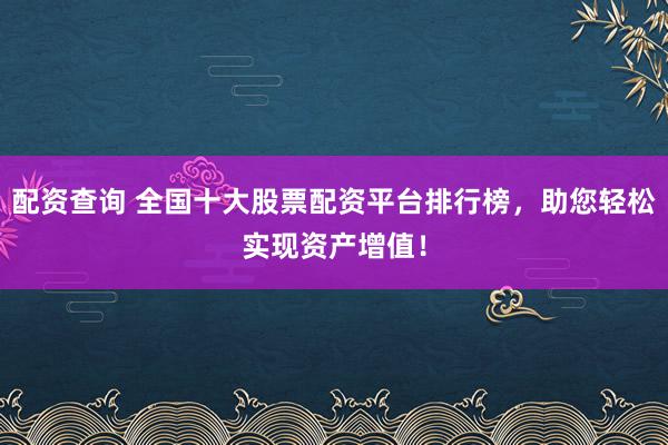 配资查询 全国十大股票配资平台排行榜，助您轻松实现资产增值！