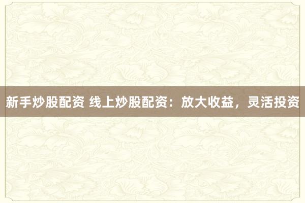 新手炒股配资 线上炒股配资：放大收益，灵活投资
