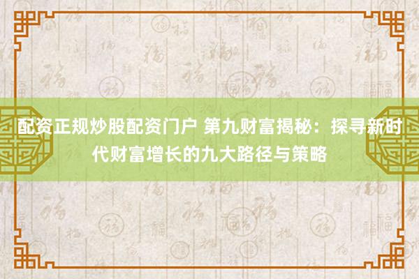 配资正规炒股配资门户 第九财富揭秘：探寻新时代财富增长的九大路径与策略