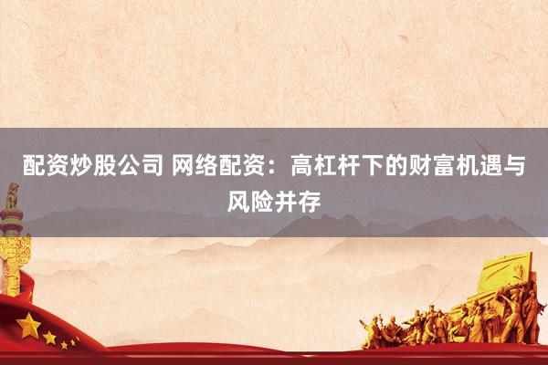 配资炒股公司 网络配资：高杠杆下的财富机遇与风险并存