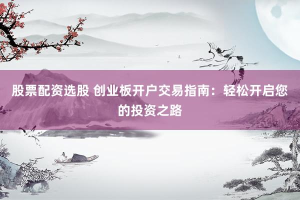 股票配资选股 创业板开户交易指南：轻松开启您的投资之路
