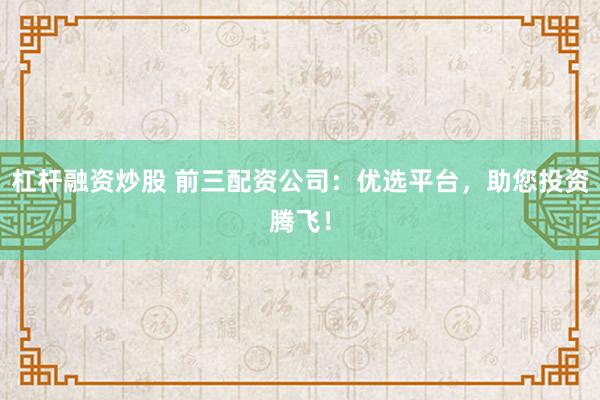 杠杆融资炒股 前三配资公司：优选平台，助您投资腾飞！