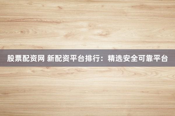 股票配资网 新配资平台排行：精选安全可靠平台