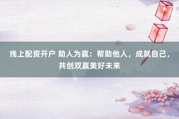 线上配资开户 助人为赢：帮助他人，成就自己，共创双赢美好未来