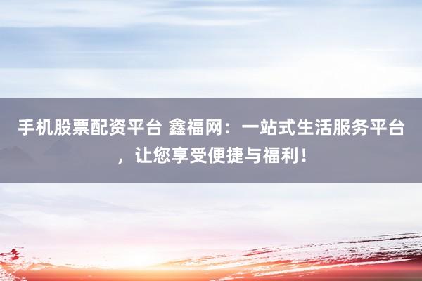 手机股票配资平台 鑫福网：一站式生活服务平台，让您享受便捷与福利！