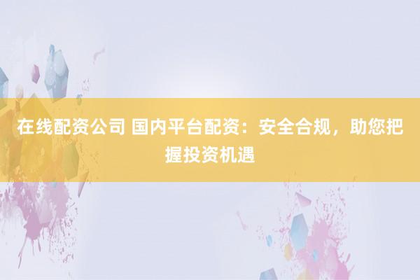在线配资公司 国内平台配资：安全合规，助您把握投资机遇