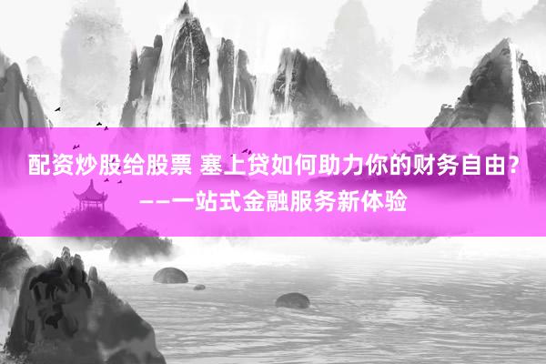 配资炒股给股票 塞上贷如何助力你的财务自由？——一站式金融服务新体验