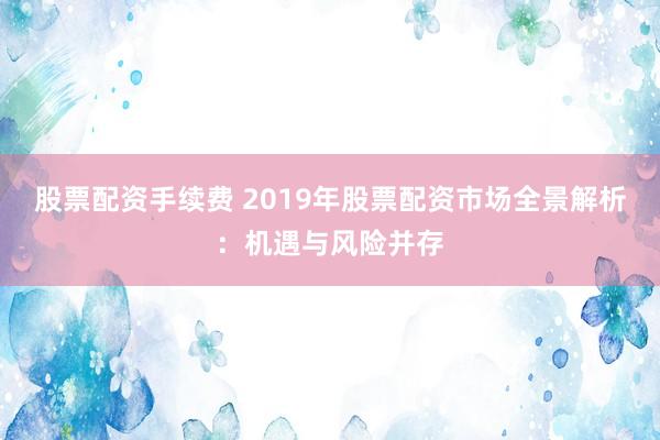 股票配资手续费 2019年股票配资市场全景解析：机遇与风险并存