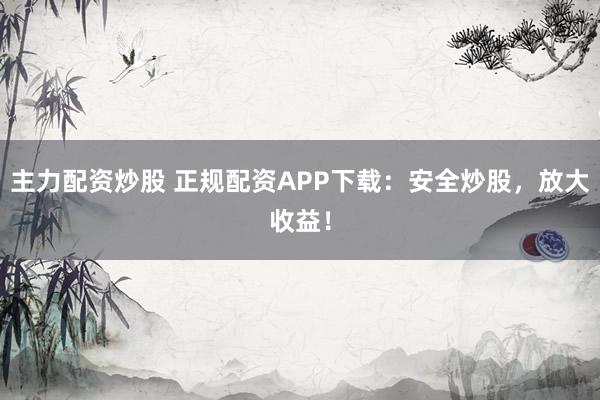 主力配资炒股 正规配资APP下载：安全炒股，放大收益！