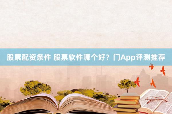 股票配资条件 股票软件哪个好？门App评测推荐