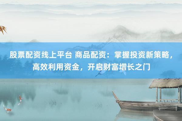 股票配资线上平台 商品配资：掌握投资新策略，高效利用资金，开启财富增长之门