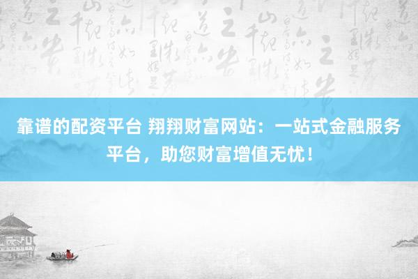 靠谱的配资平台 翔翔财富网站：一站式金融服务平台，助您财富增值无忧！