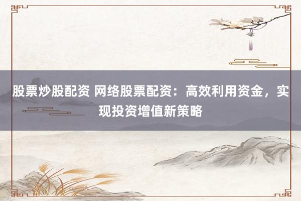 股票炒股配资 网络股票配资：高效利用资金，实现投资增值新策略