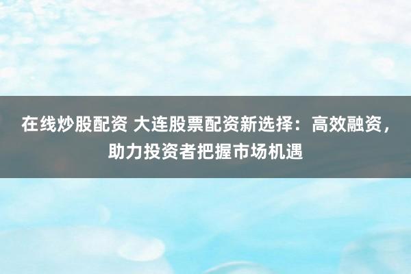 在线炒股配资 大连股票配资新选择：高效融资，助力投资者把握市场机遇