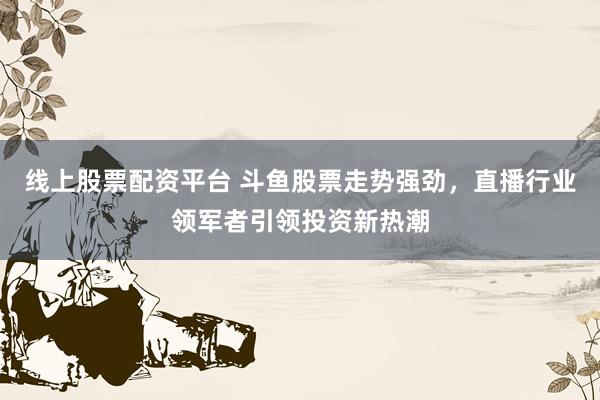 线上股票配资平台 斗鱼股票走势强劲，直播行业领军者引领投资新热潮