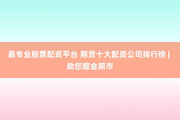 最专业股票配资平台 期货十大配资公司排行榜 | 助您掘金期市