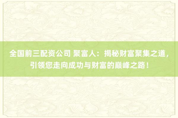 全国前三配资公司 聚富人：揭秘财富聚集之道，引领您走向成功与财富的巅峰之路！