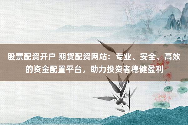 股票配资开户 期货配资网站：专业、安全、高效的资金配置平台，助力投资者稳健盈利