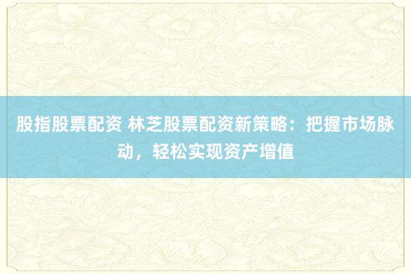 股指股票配资 林芝股票配资新策略：把握市场脉动，轻松实现资产增值