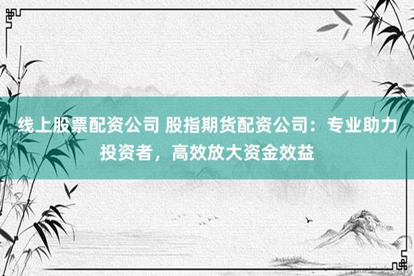 线上股票配资公司 股指期货配资公司：专业助力投资者，高效放大资金效益