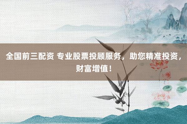 全国前三配资 专业股票投顾服务，助您精准投资，财富增值！