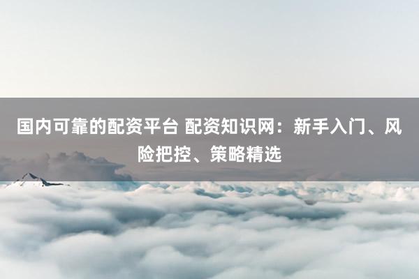 国内可靠的配资平台 配资知识网：新手入门、风险把控、策略精选