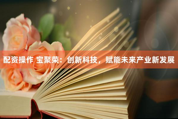 配资操作 宝聚荣：创新科技，赋能未来产业新发展