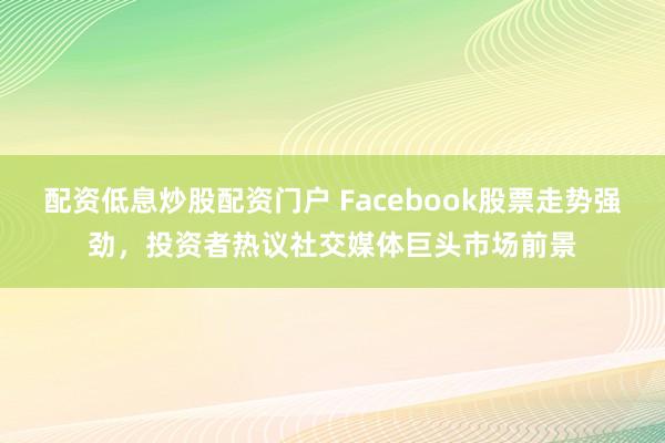 配资低息炒股配资门户 Facebook股票走势强劲，投资者热议社交媒体巨头市场前景