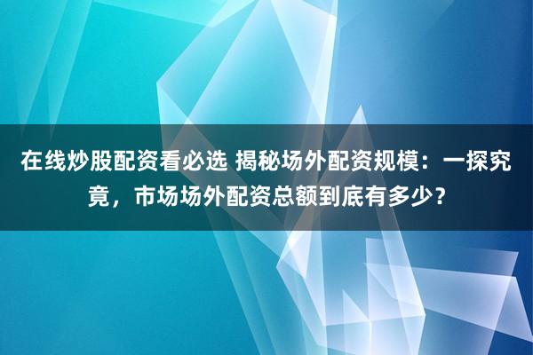 在线炒股配资看必选 揭秘场外配资规模：一探究竟，市场场外配资总额到底有多少？