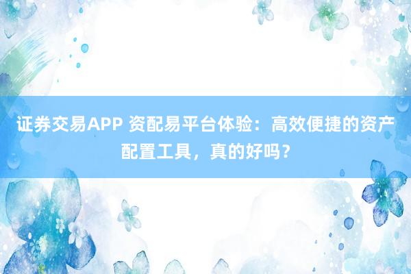 证券交易APP 资配易平台体验：高效便捷的资产配置工具，真的好吗？