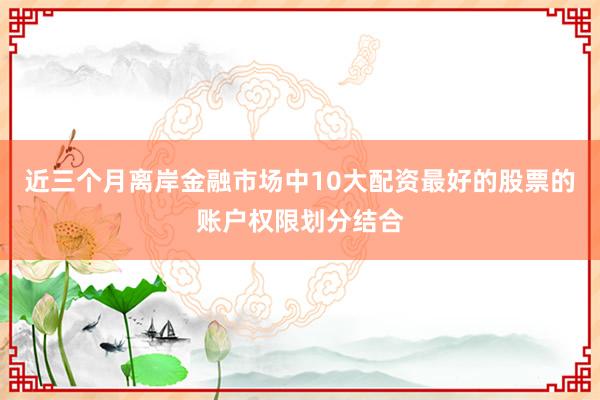 近三个月离岸金融市场中10大配资最好的股票的账户权限划分结合
