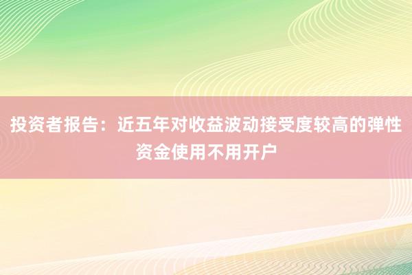 投资者报告：近五年对收益波动接受度较高的弹性资金使用不用开户