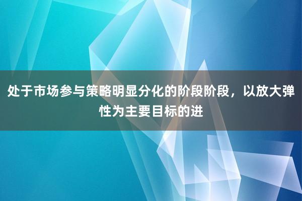处于市场参与策略明显分化的阶段阶段，以放大弹性为主要目标的进