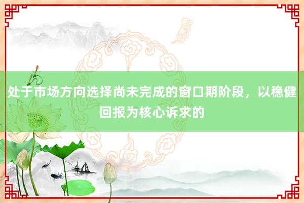 处于市场方向选择尚未完成的窗口期阶段，以稳健回报为核心诉求的
