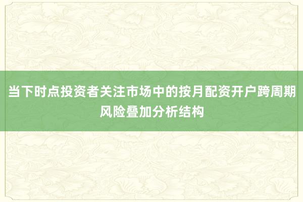 当下时点投资者关注市场中的按月配资开户跨周期风险叠加分析结构
