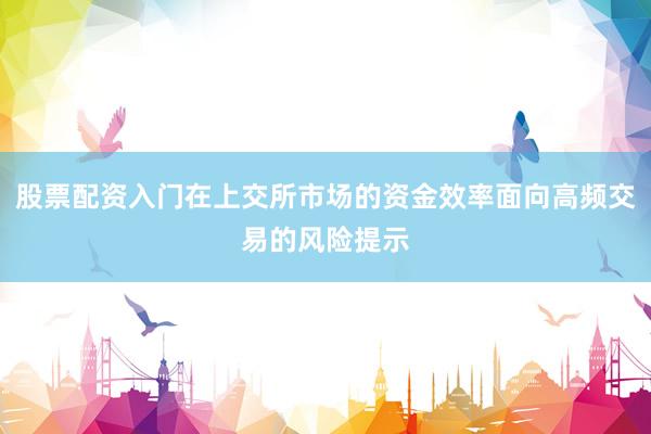 股票配资入门在上交所市场的资金效率面向高频交易的风险提示