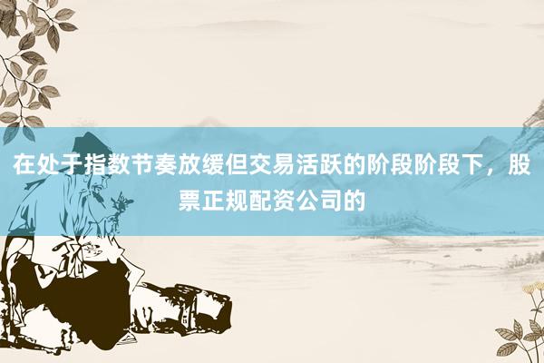 在处于指数节奏放缓但交易活跃的阶段阶段下，股票正规配资公司的