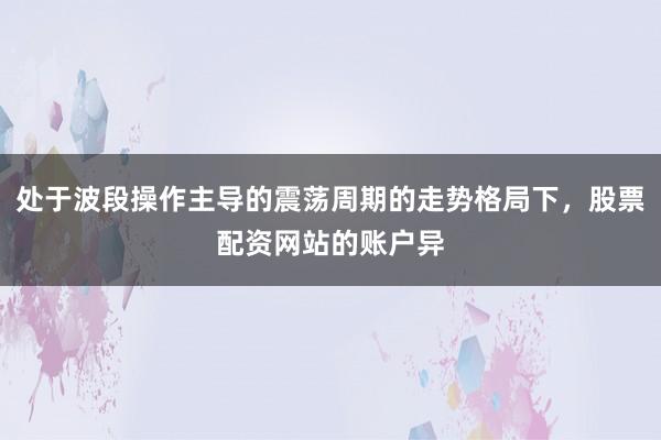 处于波段操作主导的震荡周期的走势格局下，股票配资网站的账户异