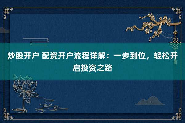 炒股开户 配资开户流程详解：一步到位，轻松开启投资之路