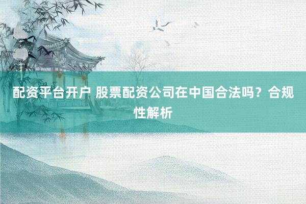 配资平台开户 股票配资公司在中国合法吗？合规性解析
