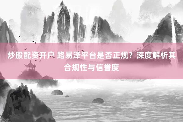 炒股配资开户 路易泽平台是否正规?深度解析其合规性与信誉度