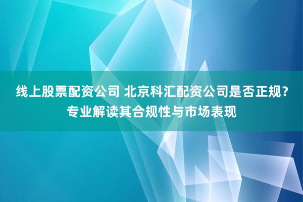 线上股票配资公司 北京科汇配资公司是否正规？专业解读其合规性与市场表现